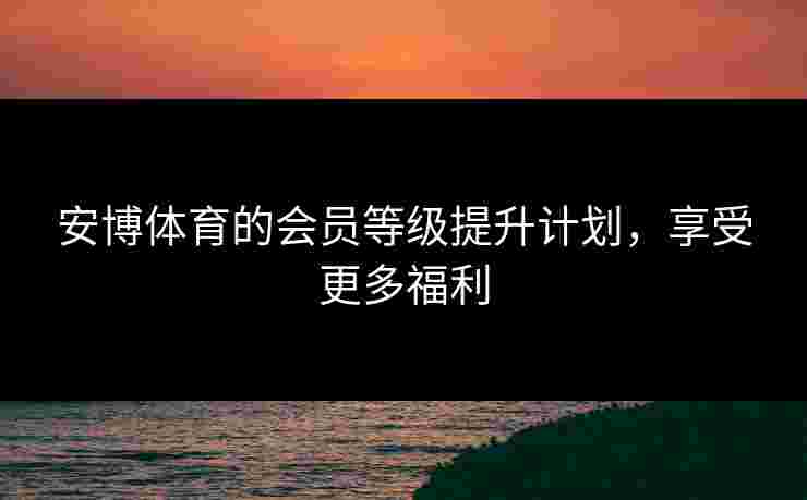 安博体育的会员等级提升计划，享受更多福利