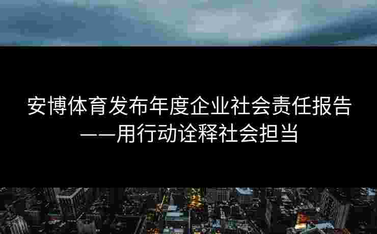 安博体育发布年度企业社会责任报告——用行动诠释社会担当