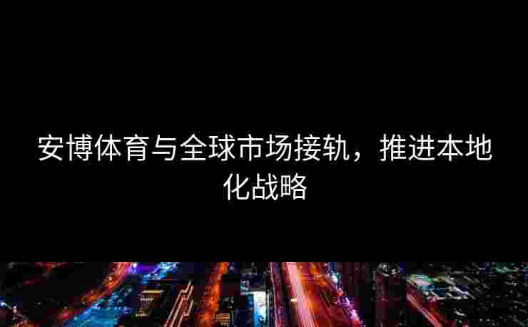 安博体育与全球市场接轨，推进本地化战略