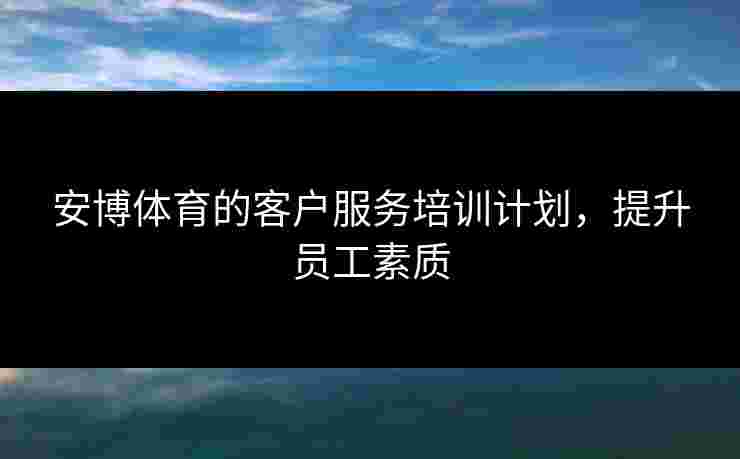 安博体育的客户服务培训计划,提升员工素质 安博体育的客户服务培训计划,提升员工素质